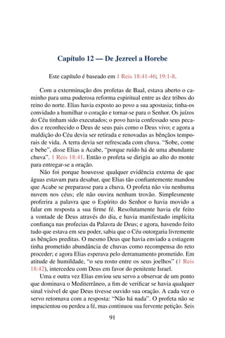 Capítulo 12 — De Jezreel a Horebe

       Este capítulo é baseado em 1 Reis 18:41-46; 19:1-8.

    Com a exterminação dos profetas de Baal, estava aberto o ca-
minho para uma poderosa reforma espiritual entre as dez tribos do
reino do norte. Elias havia exposto ao povo a sua apostasia; tinha-os
convidado a humilhar o coração e tornar-se para o Senhor. Os juízos
do Céu tinham sido executados; o povo havia confessado seus peca-
dos e reconhecido o Deus de seus pais como o Deus vivo; e agora a
maldição do Céu devia ser retirada e renovadas as bênçãos tempo-
rais de vida. A terra devia ser refrescada com chuva. “Sobe, come
e bebe”, disse Elias a Acabe, “porque ruído há de uma abundante
chuva”. 1 Reis 18:41. Então o profeta se dirigiu ao alto do monte
para entregar-se a oração.
    Não foi porque houvesse qualquer evidência externa de que
águas estavam para desabar, que Elias tão conﬁantemente mandou
que Acabe se preparasse para a chuva. O profeta não viu nenhuma
nuvem nos céus; ele não ouvira nenhum trovão. Simplesmente
proferira a palavra que o Espírito do Senhor o havia movido a
falar em resposta a sua ﬁrme fé. Resolutamente havia ele feito
a vontade de Deus através do dia, e havia manifestado implícita
conﬁança nas profecias da Palavra de Deus; e agora, havendo feito
tudo que estava em seu poder, sabia que o Céu outorgaria livremente
as bênçãos preditas. O mesmo Deus que havia enviado a estiagem
tinha prometido abundância de chuvas como recompensa do reto
proceder; e agora Elias esperava pelo derramamento prometido. Em
atitude de humildade, “o seu rosto entre os seus joelhos” (1 Reis
18:42), intercedeu com Deus em favor do penitente Israel.
    Uma e outra vez Elias enviou seu servo a observar de um ponto
que dominava o Mediterrâneo, a ﬁm de veriﬁcar se havia qualquer
sinal visível de que Deus tivesse ouvido sua oração. A cada vez o
servo retornava com a resposta: “Não há nada”. O profeta não se
impacientou ou perdeu a fé, mas continuou sua fervente petição. Seis
                                 91
 