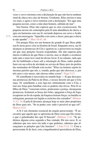 92                          Profetas e Reis

     vezes o servo retornou com a declaração de que não havia nenhum
     sinal de chuva nos céus de bronze. Conﬁante, Elias enviou-o uma
     vez mais; e agora o servo retornou com a declaração: “Eis aqui uma
     pequena nuvem, como a mão dum homem, subindo do mar”.
         Isto bastou. Elias não esperou que os céus escurecessem. Na
     pequena nuvem ele contemplou pela fé uma abundância de chuva; e
     agiu em harmonia com sua fé, enviando depressa seu servo a Acabe
[77] com esta mensagem: “Aparelha o teu carro, e desce, para que a chuva
     te não apanhe”. 1 Reis 18:43, 44.
         Foi porque Elias era um homem de grande fé que Deus pôde
     usá-lo nesta grave crise na história de Israel. Enquanto orava, sua fé
     alcançou as promessas do Céu e agarrou-as; e perseverou na oração
     até que suas petições fossem respondidas. Ele não esperou pela
     inteira evidência de que Deus o ouvira, mas se dispôs a aventurar
     tudo ante o mais leve sinal do divino favor. E no entanto, tudo que
     ele foi habilitado a fazer sob a orientação de Deus, todos podem
     fazer em sua esfera de atividade no serviço de Deus; pois do profeta
     das montanhas de Gileade está escrito: “Elias era homem sujeito às
     mesmas paixões que nós, e, orando, pediu que não chovesse, e, por
     três anos e seis meses, não choveu sobre a terra”. Tiago 5:17.
         Fé semelhante é necessária no mundo hoje — fé que descanse
     nas promessas da Palavra de Deus, e recuse desistir até que o Céu
     ouça. Fé semelhante a esta liga-nos intimamente com o Céu, e
     traz-nos força para batalhar com os poderes das trevas. Pela fé os
     ﬁlhos de Deus “venceram reinos, praticaram a justiça, alcançaram
     promessas, fecharam as bocas dos leões, apagaram a força do fogo,
     escaparam ao ﬁo da espada, da fraqueza tiraram forças, na batalha se
     esforçaram, puseram em fugida os exércitos dos estranhos”. Hebreus
     11:33, 34. E pela fé devemos alcançar hoje os mais altos propósitos
     de Deus para nós. “Se tu podes crer; tudo é possível ao que crê”.
     Marcos 9:23.
         A fé é um elemento essencial da oração perseverante. “É ne-
     cessário que aquele que se aproxima de Deus creia que Ele existe,
     e que é galardoador dos que O buscam”. Hebreus 11:6. “Se pe-
     dirmos alguma coisa segundo a Sua vontade, Ele nos ouve. E, se
     sabemos que nos ouve em tudo o que pedimos, sabemos que al-
     cançamos as petições que Lhe fazemos”. 1 João 5:14, 15. Com a
     perseverante fé de Jacó, com a inquebrantável persistência de Elias,
 