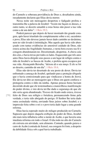 94                          Profetas e Reis

     do Carmelo a soberana providência de Deus e, desaﬁadora ainda,
     ousadamente declarou que Elias devia morrer.
         Nessa noite um mensageiro despertou o fadigado profeta e
     transmitiu-lhe a palavra de Jezabel: “Assim me façam os deuses, e
     outro tanto, se decerto amanhã a estas horas não puser a tua vida
     como a de um deles”. 1 Reis 19:2.
         Poderá parecer que depois de haver mostrado tão grande cora-
     gem, após haver triunfado tão completamente sobre o rei, sacerdotes
     e povo, Elias não devesse jamais haver dado caminho ao desânimo,
     nem ter sido levado à intimidação. Mas aquele que havia sido aben-
     çoado com tantas evidências do amorável cuidado de Deus, não
     estava acima das fragilidades humanas, e nesta hora escura sua fé e
     coragem abandonaram-no. Desorientado, despertou. A chuva caía
     dos céus, e havia trevas por todos os lados. Esquecendo que três anos
     antes Deus havia dirigido seus passos a um lugar de refúgio contra o
     ódio de Jezabel e as buscas de Acabe, o profeta agora escapava por
     sua vida. Alcançando Berseba, “deixou ali o seu moço. E ele se foi
     ao deserto, caminho de um dia”. 1 Reis 19:4.
         Elias não devia ter desertado de seu posto de dever. Devia ter
     enfrentado a ameaça de Jezabel, apelando para a proteção dAquele
     que o havia comissionado para que vindicasse a honra de Jeová.
     Ele devia ter dito ao mensageiro que o Deus em quem conﬁava o
     protegeria contra o ódio da rainha. Apenas poucas horas haviam
     decorrido desde que ele testemunhara a maravilhosa manifestação
     do poder divino, e isto devia ter-lhe dado a segurança de que ele
     não seria agora abandonado. Tivesse ele ﬁcado onde estava, tivesse
[79] feito de Deus seu refúgio e fortaleza, permanecendo ﬁrme pela
     verdade, e teria sido abrigado do perigo. O Senhor lhe teria dado
     outra assinalada vitória, enviando Seus juízos sobre Jezabel; e a
     impressão feita sobre o rei e o povo teria dado lugar a uma grande
     reforma.
         Elias havia esperado muito do milagre produzido no Carmelo.
     Supusera que depois daquela exibição do poder de Deus, Jezabel
     não mais teria inﬂuência sobre a mente de Acabe, e que haveria uma
     imediata reforma em todo o Israel. O dia todo no alto do Carmelo
     ele estivera em atividade, sem alimento. Contudo, quando guiava o
     carro de Acabe à entrada de Jezreel, sua coragem foi forte, a despeito
     da debilidade física sob a qual havia trabalhado.
 
