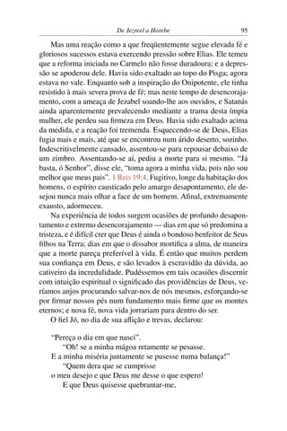 De Jezreel a Horebe                       95

     Mas uma reação como a que freqüentemente segue elevada fé e
gloriosos sucessos estava exercendo pressão sobre Elias. Ele temeu
que a reforma iniciada no Carmelo não fosse duradoura; e a depres-
são se apoderou dele. Havia sido exaltado ao topo do Pisga; agora
estava no vale. Enquanto sob a inspiração do Onipotente, ele tinha
resistido à mais severa prova de fé; mas neste tempo de desencoraja-
mento, com a ameaça de Jezabel soando-lhe aos ouvidos, e Satanás
ainda aparentemente prevalecendo mediante a trama desta ímpia
mulher, ele perdeu sua ﬁrmeza em Deus. Havia sido exaltado acima
da medida, e a reação foi tremenda. Esquecendo-se de Deus, Elias
fugia mais e mais, até que se encontrou num árido deserto, sozinho.
Indescritivelmente cansado, assentou-se para repousar debaixo de
um zimbro. Assentando-se aí, pediu a morte para si mesmo. “Já
basta, ó Senhor”, disse ele, “toma agora a minha vida, pois não sou
melhor que meus pais”. 1 Reis 19:4. Fugitivo, longe da habitação dos
homens, o espírito causticado pelo amargo desapontamento, ele de-
sejou nunca mais olhar a face de um homem. Aﬁnal, extremamente
exausto, adormeceu.
     Na experiência de todos surgem ocasiões de profundo desapon-
tamento e extremo desencorajamento — dias em que só predomina a
tristeza, e é difícil crer que Deus é ainda o bondoso benfeitor de Seus
ﬁlhos na Terra; dias em que o dissabor mortiﬁca a alma, de maneira
que a morte pareça preferível à vida. É então que muitos perdem
sua conﬁança em Deus, e são levados à escravidão da dúvida, ao
cativeiro da incredulidade. Pudéssemos em tais ocasiões discernir
com intuição espiritual o signiﬁcado das providências de Deus, ve-
ríamos anjos procurando salvar-nos de nós mesmos, esforçando-se
por ﬁrmar nossos pés num fundamento mais ﬁrme que os montes
eternos; e nova fé, nova vida jorrariam para dentro do ser.
     O ﬁel Jó, no dia de sua aﬂição e trevas, declarou:

    “Pereça o dia em que nasci”.
        “Oh! se a minha mágoa retamente se pesasse.
    E a minha miséria juntamente se pusesse numa balança!”
        “Quem dera que se cumprisse
    o meu desejo e que Deus me desse o que espero!
        E que Deus quisesse quebrantar-me,
 