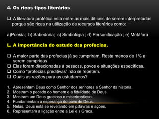4. Os ricos tipos literários
 A literatura profética está entre as mais difíceis de serem interpretadas
porque são ricas na utilização de recursos literários como:
a)Poesia; b) Sabedoria; c) Simbologia ; d) Personificação ; e) Metáfora
L. A importância do estudo das profecias.
 A maior parte das profecias já se cumpriram. Resta menos de 1% a
serem cumpridas.
 Elas foram direcionadas à pessoas, povos e situações específicas.
 Como “profecias preditivas” não se repetem.
 Quais as razões para as estudarmos?
1. Apresentam Deus como Senhor dos senhores e Senhor da história.
2. Mostram o pecado do homem e a fidelidade de Deus.
3. Mostram um Deus gracioso e misericordioso.
4. Fundamentam a esperança do povo de Deus.
5. Nelas, Deus está se revelando em palavras e ações.
6. Representam a ligação entre a Lei e a Graça.
 
