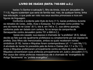 LIVRO DE ISAÍAS (DATA: 740-680 a.C.)
Isaías (“o Senhor é salvação”), filho de Amós, vivia em Jerusalém (Is
7:1-3). Alguns sustentam que seria de família real, mas, de qualquer forma, tinha
boa educação, o que pode ser visto nos seus escritos primorosos e ricos em
figuras de linguagem.
Conforme é evidente pelo título do livro (1:1), Isaías profetizou durante
os reinados de Uzias, Jotão, Acaz e Ezequias. Foi chamado como profeta “no
ano da morte do rei Uzias” (6:1), isto é, em 740 a. C.; sua última aparição,
conforme pode ser datado com certeza, foi no tempo da campanha de
Senaqueribe contra Jerusalém (entre 701 e 688 A.C.).
Isaías era casado; sua esposa é chamada de “a profetiza” (8:3), talvez
devido ao fato que ela igualmente profetizava ou simplesmente por ser esposa do
profeta. Dois filhos são mencionados, ambos os quais receberam nomes
simbólicos (8:18). Isaías e Miquéias foram contemporâneos (cf. 1:1 com Mq 1:1).
A atividade de Isaías foi precedida pela de Amós e Oséias (Am 1:1 e Os 1:1).
Amós e Miquéias profetizaram principalmente contra as tribos do norte; Isaías e
Miquéias concentraram suas profecias principalmente em Judá e Jerusalém (1:1).
Por causa das várias profecias messiânicas ele é chamado de “evangelista do
Antigo Testamento” ou “profeta evangélico”.
 