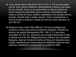  Acaz reinou sobre Judá entre 735 a 715 a. C. Foi um dos piores
reis de Judá, sendo insolente e desobediente à Aliança com Deus.
No seu reinado, Acaz viu-se entremetido na aliança política da
Síria e Israel (siro-efraimita) contra a Assíria. Aconselhado por
Isaías a confiar em Deus, preferiu estabelecer uma aliança com os
Assírios, tornado toda a nação vassala. Como consequência, a
Assíria invadiu e destruiu a capital do reino do norte, Samaria, no
ano 722 a.C.
 Ezequias reinou entre 729 e 686 a.C. Foi um rei piedoso que
conduziu o reino numa série de reformas religiosas. Rebelou-se
contra o rei assírio Senaqueribe (705 – 681 a. C.) que sitiou
Jerusalém em 701 a.C. tramando sua completa destruição (o fato
é narrado em 2 Rs 19). Milagrosamente o Senhor livra Jerusalém.
Ezequias, após ser livrado da morte por Deus em resposta à sua
oração, apresenta aos embaixadores da Babilônia todos os seus
tesouros, recebendo a condenação do profeta (Is 39:6)
 
