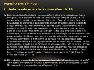 PRIMEIRA PARTE (1 A 39)
I. Profecias referentes a Judá e Jerusalém (1:1-12:6)
 É denunciada a religiosidade vazia da nação. A mistura de observância ritual e
corrupção moral são abominadas por Deus de maneira veemente. De que me
serve a mim a multidão de vossos sacrifícios, diz o Senhor? Já estou farto dos
holocaustos de carneiros, e da gordura de animais cevados; nem me agrado de
sangue de bezerros, nem de cordeiros, nem de bodes. Quando vindes para
comparecer perante mim, quem requereu isto de vossas mãos, que viésseis a
pisar os meus átrios? Não continueis a trazer ofertas vãs; o incenso é para mim
abominação, e as luas novas, e os sábados, e a convocação das assembleias; não
posso suportar iniquidade, nem mesmo a reunião solene. As vossas luas novas, e
as vossas solenidades, a minha alma as odeia; já me são pesadas; já estou
cansado de as sofrer. Por isso, quando estendeis as vossas mãos, escondo de vós
os meus olhos; e ainda que multipliqueis as vossas orações, não as ouvirei, porque
as vossas mãos estão cheias de sangue. Lavai-vos, purificai-vos, tirai a maldade
de vossos atos de diante dos meus olhos; cessai de fazer mal. Aprendei a fazer
bem; procurai o que é justo; ajudai o oprimido; fazei justiça ao órfão; tratai da
causa das viúvas (1:11-17)
 É introduzido o conceito de “remanescente”, “restante fiel” ou simplesmente “resto”.
Se o Senhor dos Exércitos não nos tivesse deixado algum remanescente, já como
Sodoma seríamos, e semelhantes a Gomorra (1:9).
 
