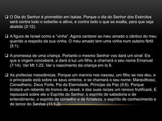  O Dia do Senhor é prometido em Isaías. Porque o dia do Senhor dos Exércitos
será contra todo o soberbo e altivo, e contra todo o que se exalta, para que seja
abatido (2:12).
 A figura de Israel como a “vinha”. Agora cantarei ao meu amado o cântico do meu
querido a respeito da sua vinha. O meu amado tem uma vinha num outeiro fértil
(5:1).
 A promessa de uma criança. Portanto o mesmo Senhor vos dará um sinal: Eis
que a virgem conceberá, e dará à luz um filho, e chamará o seu nome Emanuel
(7:14). Ver Mt 1:23. Ver o nascimento da criança em Is 8.
 As profecias messiânicas. Porque um menino nos nasceu, um filho se nos deu, e
o principado está sobre os seus ombros, e se chamará o seu nome: Maravilhoso,
Conselheiro, Deus Forte, Pai da Eternidade, Príncipe da Paz (9:6). Porque
brotará um rebento do tronco de Jessé, e das suas raízes um renovo frutificará. E
repousará sobre ele o Espírito do Senhor, o espírito de sabedoria e de
entendimento, o espírito de conselho e de fortaleza, o espírito de conhecimento e
de temor do Senhor (11:1,2)
 