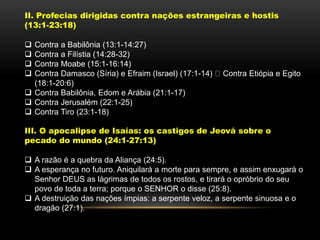 II. Profecias dirigidas contra nações estrangeiras e hostis
(13:1-23:18)
 Contra a Babilônia (13:1-14:27)
 Contra a Filístia (14:28-32)
 Contra Moabe (15:1-16:14)
 Contra Damasco (Síria) e Efraim (Israel) (17:1-14) Contra Etiópia e Egito
(18:1-20:6)
 Contra Babilônia, Edom e Arábia (21:1-17)
 Contra Jerusalém (22:1-25)
 Contra Tiro (23:1-18)
III. O apocalipse de Isaías: os castigos de Jeová sobre o
pecado do mundo (24:1-27:13)
 A razão é a quebra da Aliança (24:5).
 A esperança no futuro. Aniquilará a morte para sempre, e assim enxugará o
Senhor DEUS as lágrimas de todos os rostos, e tirará o opróbrio do seu
povo de toda a terra; porque o SENHOR o disse (25:8).
 A destruição das nações ímpias: a serpente veloz, a serpente sinuosa e o
dragão (27:1).
 