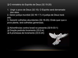  O ministério do Espírito de Deus (32.15-20)
1. Ungir o povo de Deus (32.15): O Espírito será derramado
dos céus.
2. Gerar justiça mundial (32.16-1 7): A justiça de Deus trará
paz.
3. Garantir colheitas abundantes (32.18-20): Onde quer que o
povo plante, terá colheitas generosas.
 Advertências contra Israel no presente (32:9-33:1)
 Oração pedindo livramento (33:2-4)
 A promessa de livramento (33:5-24)
 