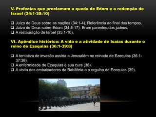 V. Profecias que proclamam a queda de Edom e a redenção de
Israel (34:1-35:10)
 Juízo de Deus sobre as nações (34:1-4). Referência ao final dos tempos.
 Juízo de Deus sobre Edom (34:5-17). Eram parentes dos judeus.
 A restauração de Israel (35:1-10).
VI. Apêndice histórico: A vida e a atividade de Isaías durante o
reino de Ezequias (36:1-39:8)
 A tentativa de invasão assíria a Jerusalém no reinado de Ezequias (36:1-
37:38).
 A enfermidade de Ezequias e sua cura (38).
 A visita dos embaixadores da Babilônia e o orgulho de Ezequias (39).
 