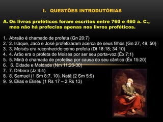 I. QUESTÕES INTRODUTÓRIAS
A. Os livros proféticos foram escritos entre 760 e 460 a. C.,
mas não há profecias apenas nos livros proféticos.
1. Abraão é chamado de profeta (Gn 20:7)
2. 2. Isaque, Jacó e José profetizaram acerca de seus filhos (Gn 27, 49, 50)
3. 3. Moisés era reconhecido como profeta (Dt 18:18; 34:10)
4. 4. Arão era o profeta de Moisés por ser seu porta-voz (Êx 7:1)
5. 5. Miriã é chamada de profetisa por causa do seu cântico (Êx 15:20)
6. 6. Eldade e Meldade (Nm 11:26-30)
7. 7. Débora (Jz 4:4)
8. 8. Samuel (1 Sm 8:7, 10). Natã (2 Sm 5:9)
9. 9. Elias e Eliseu (1 Rs 17 – 2 Rs 13)
 