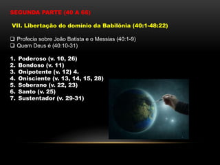 SEGUNDA PARTE (40 A 66)
VII. Libertação do domínio da Babilônia (40:1-48:22)
 Profecia sobre João Batista e o Messias (40:1-9)
 Quem Deus é (40:10-31)
1. Poderoso (v. 10, 26)
2. Bondoso (v. 11)
3. Onipotente (v. 12) 4.
4. Onisciente (v. 13, 14, 15, 28)
5. Soberano (v. 22, 23)
6. Santo (v. 25)
7. Sustentador (v. 29-31)
 