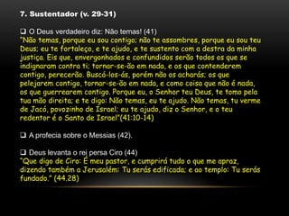 7. Sustentador (v. 29-31)
 O Deus verdadeiro diz: Não temas! (41)
“Não temas, porque eu sou contigo; não te assombres, porque eu sou teu
Deus; eu te fortaleço, e te ajudo, e te sustento com a destra da minha
justiça. Eis que, envergonhados e confundidos serão todos os que se
indignaram contra ti; tornar-se-ão em nada, e os que contenderem
contigo, perecerão. Buscá-los-ás, porém não os acharás; os que
pelejarem contigo, tornar-se-ão em nada, e como coisa que não é nada,
os que guerrearem contigo. Porque eu, o Senhor teu Deus, te tomo pela
tua mão direita; e te digo: Não temas, eu te ajudo. Não temas, tu verme
de Jacó, povozinho de Israel; eu te ajudo, diz o Senhor, e o teu
redentor é o Santo de Israel”(41:10-14)
 A profecia sobre o Messias (42).
 Deus levanta o rei persa Ciro (44)
“Que digo de Ciro: É meu pastor, e cumprirá tudo o que me apraz,
dizendo também a Jerusalém: Tu serás edificada; e ao templo: Tu serás
fundado.” (44.28)
 