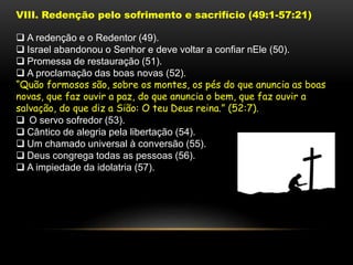 VIII. Redenção pelo sofrimento e sacrifício (49:1-57:21)
 A redenção e o Redentor (49).
 Israel abandonou o Senhor e deve voltar a confiar nEle (50).
 Promessa de restauração (51).
 A proclamação das boas novas (52).
“Quão formosos são, sobre os montes, os pés do que anuncia as boas
novas, que faz ouvir a paz, do que anuncia o bem, que faz ouvir a
salvação, do que diz a Sião: O teu Deus reina.” (52:7).
 O servo sofredor (53).
 Cântico de alegria pela libertação (54).
 Um chamado universal à conversão (55).
 Deus congrega todas as pessoas (56).
 A impiedade da idolatria (57).
 