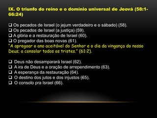 IX. O triunfo do reino e o domínio universal de Jeová (58:1-
66:24)
 Os pecados de Israel (o jejum verdadeiro e o sábado) (58).
 Os pecados de Israel (a justiça) (59).
 A glória e a restauração de Israel (60).
 O pregador das boas novas (61).
“A apregoar o ano aceitável do Senhor e o dia da vingança do nosso
Deus; a consolar todos os tristes.” (61:2).
 Deus não desamparará Israel (62).
 A ira de Deus e a oração de arrependimento (63).
 A esperança da restauração (64).
 O destino dos jutos e dos injustos (65).
 O consolo pra Israel (66).
 