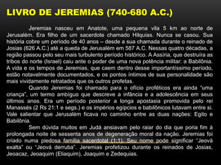 LIVRO DE JEREMIAS (740-680 A.C.)
Jeremias nasceu em Anatote, uma pequena vila 5 km ao norte de
Jerusalém. Era filho de um sacerdote chamado Hilquias. Nunca se casou. Sua
história cobre um período de 40 anos – desde a sua chamada durante o reinado de
Josias (626 A.C.) até a queda de Jerusalém em 587 A.C. Nessas quatro décadas, a
região passou pelo seu mais turbulento período histórico. A Assíria, que destruíra as
tribos do norte (Israel) caiu ante o poder de uma nova potência militar: a Babilônia.
A vida e os tempos de Jeremias, que caem dentro desse importantíssimo período,
estão notavelmente documentados, e os pontos íntimos de sua personalidade são
mais vividamente retratados que os outros profetas.
Quando Jeremias foi chamado para o ofício proféticos era ainda “uma
criança”, um termo ambíguo que descreve a infância e a adolescência em seus
últimos anos. Era um período posterior a longa apostasia promovida pelo rei
Manassés (2 Rs 21:1 e segs.) e os impérios egípcios e babilônicos lutavam entre si.
Vale salientar que Jerusalém ficava no caminho entre as duas nações: Egito e
Babilônia.
Sem dúvida muitos em Judá ansiavam pelo raiar do dia que poria fim à
prolongada noite de sessenta anos de degeneração moral da nação. Jeremias foi
criado numa piedosa família sacerdotal (1:1). Seu nome pode significar “Jeová
exalta” ou “Jeová derruba”. Jeremias profetizou durante os reinados de Josias,
Jeoacaz, Jeoaquim (Eliaquim), Joaquim e Zedequias.
 