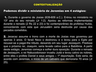 CONTEXTUALIZAÇÃO
Podemos dividir o ministério de Jeremias em 4 estágios:
1. Durante o governo de Josias (639-609 a.C.). Entrou no ministério no
13º ano do seu reinado (Jr 1:2). Apoiou as reformas implementadas
durante o reinado (2 Rs 22 e 23) e foi contemporâneo da profetisa Hulda,
concordando com esta que Jerusalém seria destruída por causa dos
pecados cometidos.
2. Jeoacaz assume o trono com a morte de Josias mas governou por
apenas 3 anos. O faraó Neco o destronou e o levou para o Egito por
recusar-se a pagar-lhe tributo, deixando em seu lugar Jeoiaquim. Predisse
que o próximo rei, Joaquim, seria levado cativo para a Babilônia. A partir
deste estágio, Jeremias começa a sofrer dura oposição. Durante o reinado
de Jeoiaquim, o rei Nabucodonosor invadiu Judá e levou cativo os nobres,
entre eles o profeta Daniel e seus amigos – 1ª deportação. Este seria, de
acordo com Jeremias, o início de um cativeiro que demoraria 70 anos (Jr
25).
 