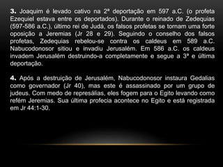 3. Joaquim é levado cativo na 2ª deportação em 597 a.C. (o profeta
Ezequiel estava entre os deportados). Durante o reinado de Zedequias
(597-586 a.C.), último rei de Judá, os falsos profetas se tornam uma forte
oposição a Jeremias (Jr 28 e 29). Seguindo o conselho dos falsos
profetas, Zedequias rebelou-se contra os caldeus em 589 a.C.
Nabucodonosor sitiou e invadiu Jerusalém. Em 586 a.C. os caldeus
invadem Jerusalém destruindo-a completamente e segue a 3ª e última
deportação.
4. Após a destruição de Jerusalém, Nabucodonosor instaura Gedalias
como governador (Jr 40), mas este é assassinado por um grupo de
judeus. Com medo de represálias, eles fogem para o Egito levando como
refém Jeremias. Sua última profecia acontece no Egito e está registrada
em Jr 44:1-30.
 