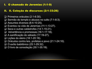 I. O chamado de Jeremias (1:1-9)
II. II. Coleção de discursos (2:1-33:26)
 Primeiros oráculos (2:1-6:30).
 Sermão do templo e abusos no culto (7:1-8:3).
 Assuntos diversos (8:4-10:25).
 Eventos na vida de Jeremias (11:1-13:27).
 Seca e outras catástrofes (14:1-15:21).
 Advertência e promessas (16:1-17:18).
 A santificação do sábado (17:19-27).
 Lições do oleiro (18:1-20:18).
 Oráculos contra leis, profetas e povo (21:1-24:10).
 O exílio babilônico (25:1-29:32).
 O livro de consolação (30:1-35:19).
 