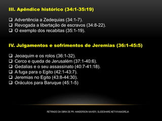 III. Apêndice histórico (34:1-35:19)
 Advertência a Zedequias (34:1-7).
 Revogada a libertação de escravos (34:8-22).
 O exemplo dos recabitas (35:1-19).
IV. Julgamentos e sofrimentos de Jeremias (36:1-45:5)
 Jeoaquim e os rolos (36:1-32).
 Cerco e queda de Jerusalém (37:1-40:6).
 Gedalias e o seu assassinato (40:7-41:18).
 A fuga para o Egito (42:1-43:7).
 Jeremias no Egito (43:8-44:30).
 Oráculos para Baruque (45:1-5)
RETIRADO DA OBRA DE PR. HANDERSON XAVIER | SLIDESHARE.NET/VIVAAIGREJA
 