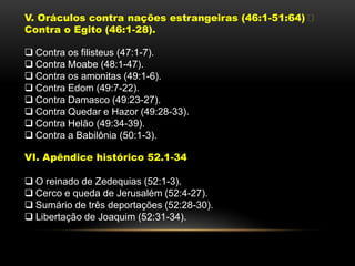 V. Oráculos contra nações estrangeiras (46:1-51:64)
Contra o Egito (46:1-28).
 Contra os filisteus (47:1-7).
 Contra Moabe (48:1-47).
 Contra os amonitas (49:1-6).
 Contra Edom (49:7-22).
 Contra Damasco (49:23-27).
 Contra Quedar e Hazor (49:28-33).
 Contra Helão (49:34-39).
 Contra a Babilônia (50:1-3).
VI. Apêndice histórico 52.1-34
 O reinado de Zedequias (52:1-3).
 Cerco e queda de Jerusalém (52:4-27).
 Sumário de três deportações (52:28-30).
 Libertação de Joaquim (52:31-34).
 