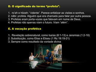 D. O significado do termo “profeta”.
1. ro’eh e hôzeh: “vidente”. Parece enfatizar as visões e sonhos.
2. nâbi: profeta. Alguém que era chamado para falar por outra pessoa.
3. Profetas eram porta-vozes que falavam em nome de Deus.
4. Profetas não apenas viam o futuro. Viam “além”.
E. A vocação profética
1. Revelação sobrenatural, como Isaías (6:1-13) e Jeremias (1:2-10)
2. Substituição, como Elias e Eliseu (1 Rs 19:19-21)
3. Sempre como resultado da vontade divina
 
