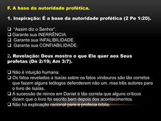F. A base da autoridade profética.
1. Inspiração: É a base da autoridade profética (2 Pe 1:20).
 “Assim diz o Senhor”.
 Garante sua INERRÊNCIA.
 Garante sua INFALIBILIDADE.
 Garante sua CONFIABILIDADE.
2. Revelação: Deus mostra o que Ele quer aos Seus
profetas (Dn 2:19; Am 3:7).
 Não é intuição humana.
 Os fatos revelados a Isaías sobre os fatos vindouros são tão corretos
que fazem alguns teólogos defenderem não um, mas três autores para
o livro de Isaías.
 A sucessão de reinos em Daniel é tão correta que alguns críticos
dizem que o livro foi escrito bem depois dos acontecimentos.
 Não há explicação racional para a profecia bíblia.
 