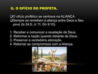 G. O OFÍCIO DO PROFETA.
O ofício profético se centrava na ALIANÇA.
Sempre se remetiam à aliança entre Deus e Seu
povo (Is 24:5; Jr 11; Dn 9:10).
1. Receber e comunicar a revelação de Deus.
2. Reformar a nação quando distante de Deus.
3. Preservar a verdadeira adoração.
4. Retornar ao compromisso com a Aliança.
 