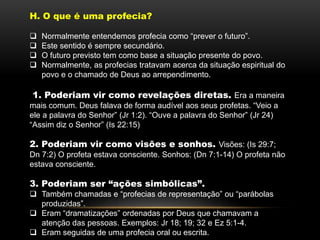 H. O que é uma profecia?
 Normalmente entendemos profecia como “prever o futuro”.
 Este sentido é sempre secundário.
 O futuro previsto tem como base a situação presente do povo.
 Normalmente, as profecias tratavam acerca da situação espiritual do
povo e o chamado de Deus ao arrependimento.
1. Poderiam vir como revelações diretas. Era a maneira
mais comum. Deus falava de forma audível aos seus profetas. “Veio a
ele a palavra do Senhor” (Jr 1:2). “Ouve a palavra do Senhor” (Jr 24)
“Assim diz o Senhor” (Is 22:15)
2. Poderiam vir como visões e sonhos. Visões: (Is 29:7;
Dn 7:2) O profeta estava consciente. Sonhos: (Dn 7:1-14) O profeta não
estava consciente.
3. Poderiam ser “ações simbólicas”.
 Também chamadas e “profecias de representação” ou “parábolas
produzidas”.
 Eram “dramatizações” ordenadas por Deus que chamavam a
atenção das pessoas. Exemplos: Jr 18; 19; 32 e Ez 5:1-4.
 Eram seguidas de uma profecia oral ou escrita.
 