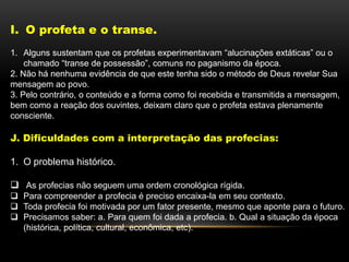 I. O profeta e o transe.
1. Alguns sustentam que os profetas experimentavam “alucinações extáticas” ou o
chamado “transe de possessão”, comuns no paganismo da época.
2. Não há nenhuma evidência de que este tenha sido o método de Deus revelar Sua
mensagem ao povo.
3. Pelo contrário, o conteúdo e a forma como foi recebida e transmitida a mensagem,
bem como a reação dos ouvintes, deixam claro que o profeta estava plenamente
consciente.
J. Dificuldades com a interpretação das profecias:
1. O problema histórico.
 As profecias não seguem uma ordem cronológica rígida.
 Para compreender a profecia é preciso encaixa-la em seu contexto.
 Toda profecia foi motivada por um fator presente, mesmo que aponte para o futuro.
 Precisamos saber: a. Para quem foi dada a profecia. b. Qual a situação da época
(histórica, política, cultural, econômica, etc).
 