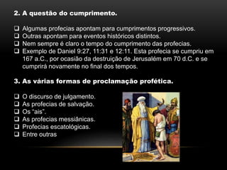 2. A questão do cumprimento.
 Algumas profecias apontam para cumprimentos progressivos.
 Outras apontam para eventos históricos distintos.
 Nem sempre é claro o tempo do cumprimento das profecias.
 Exemplo de Daniel 9:27, 11:31 e 12:11. Esta profecia se cumpriu em
167 a.C., por ocasião da destruição de Jerusalém em 70 d.C. e se
cumprirá novamente no final dos tempos.
3. As várias formas de proclamação profética.
 O discurso de julgamento.
 As profecias de salvação.
 Os “ais”.
 As profecias messiânicas.
 Profecias escatológicas.
 Entre outras
 