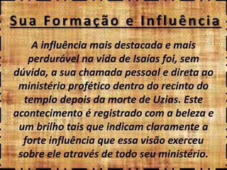 Sua Formação e Influência
A influência mais destacada e mais
perdurável na vida de Isaías foi, sem
dúvida, a sua chamada pessoal e direta ao
ministério profético dentro do recinto do
templo depois da morte de Uzias. Este
acontecimento é registrado com a beleza e
um brilho tais que indicam claramente a
forte influência que essa visão exerceu
sobre ele através de todo seu ministério.
 