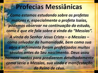 Profecias Messiânicas
Como estamos estudando sobre os profetas
maiores e, especialmente o profeta Isaías,
podemos observar na continuação do estudo,
como é que ele fala sobre a vinda do “Messias”.
A vinda do Senhor Jesus Cristo – o Messias –
como salvador da humanidade, bem como sua
obra e sofrimento foram profetizados muitos
séculos antes do Seu nascimento. Deus usou
homens santos para predizerem detalhadamente
como seria o Messias, sua vinda e manifestação
do Reino de céus.
 