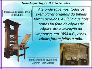 Rolo achado na caverna de
Qumran (Mar Morto).
Nota Arqueológica: O Rolo de Isaías
Até onde sabemos, todos os
exemplares originais da Bíblias
foram perdidos. A Bíblia que hoje
temos foi feita de cópias de
cópias. Até a invenção da
imprensa, em 1454 d.C., essas
cópias foram feitas a mão.
Imprensa de aprox. 1450
há 1454 d.C.
 