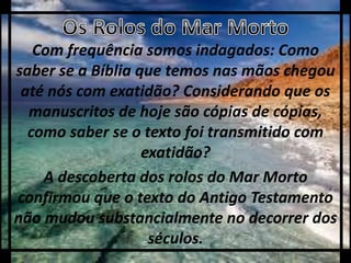 Com frequência somos indagados: Como
saber se a Bíblia que temos nas mãos chegou
até nós com exatidão? Considerando que os
manuscritos de hoje são cópias de cópias,
como saber se o texto foi transmitido com
exatidão?
A descoberta dos rolos do Mar Morto
confirmou que o texto do Antigo Testamento
não mudou substancialmente no decorrer dos
séculos.
 