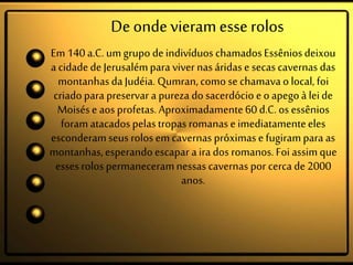 Deondevieramesserolos
Em140a.C. umgrupo deindivíduos chamadosEssêniosdeixou
a cidadedeJerusalémpara viver nas áridas e secascavernas das
montanhasda Judéia. Qumran, comose chamavaolocal, foi
criado para preservar a pureza dosacerdócio eoapegoà leide
Moisése aos profetas.Aproximadamente60d.C.os essênios
foramatacadospelastropas romanaseimediatamenteeles
esconderamseus rolos emcavernas próximasefugirampara as
montanhas,esperandoescapar aira dos romanos.Foiassimque
essesrolos permaneceramnessas cavernas por cerca de 2000
anos.
 