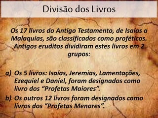 Divisão dos Livros
Os 17 livros do Antigo Testamento, de Isaías a
Malaquias, são classificados como proféticos.
Antigos eruditos dividiram estes livros em 2
grupos:
a) Os 5 livros: Isaías, Jeremias, Lamentações,
Ezequiel e Daniel, foram designados como
livro dos “Profetas Maiores”.
b) Os outros 12 livros foram designados como
livros dos “Profetas Menores”.
 