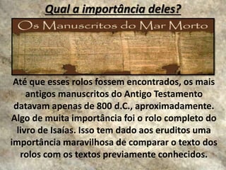 Qual a importância deles?
Até que esses rolos fossem encontrados, os mais
antigos manuscritos do Antigo Testamento
datavam apenas de 800 d.C., aproximadamente.
Algo de muita importância foi o rolo completo do
livro de Isaías. Isso tem dado aos eruditos uma
importância maravilhosa de comparar o texto dos
rolos com os textos previamente conhecidos.
 