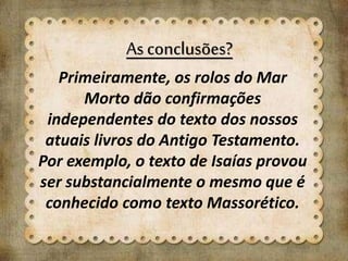 As conclusões?
Primeiramente, os rolos do Mar
Morto dão confirmações
independentes do texto dos nossos
atuais livros do Antigo Testamento.
Por exemplo, o texto de Isaías provou
ser substancialmente o mesmo que é
conhecido como texto Massorético.
 