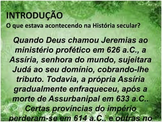 INTRODUÇÃO
O que estava acontecendo na História secular?
Quando Deus chamou Jeremias ao
ministério profético em 626 a.C., a
Assíria, senhora do mundo, sujeitara
Judá ao seu domínio, cobrando-lhe
tributo. Todavia, a própria Assíria
gradualmente enfraqueceu, após a
morte de Assurbanipal em 633 a.C..
Certas províncias do império
perderam-se em 614 a.C., e outras no
 
