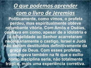 O que podemos aprender
com o livro de Jeremias
Politicamente, como vimos, o profeta
perdeu, mas espiritualmente obteve
retumbante vitória. Com Amós e Oséias,
confiava em como, apesar de a idolatria e
a infidelidade ao Senhor acarretaram
necessariamente o castigo, Israel e Judá
não seriam destituídos definitivamente da
graça de Deus. Com esses profetas,
comungava também na fé que o exílio
como disciplina seria, não totalmente
trágico, mais uma experiência corretiva.
 