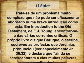 O Autor
Trata-se de um problema muito
complexo que não pode ser eficazmente
abordado numa breve introdução como
esta. Em Introduction to the Old
Testament, de E.J. Young, encontrar-se-
á das várias correntes críticas. O
próprio livro diz que Baruque, o escriba,
escreveu as profecias que Jeremias
pronunciou (ver especialmente Jr
36.32), e declara que “ainda se
acrescentaram a elas muitas palavras
 