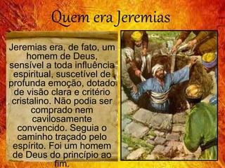 Quem era Jeremias
Jeremias era, de fato, um
homem de Deus,
sensível a toda influência
espiritual, suscetível de
profunda emoção, dotado
de visão clara e critério
cristalino. Não podia ser
comprado nem
cavilosamente
convencido. Seguia o
caminho traçado pelo
espírito. Foi um homem
de Deus do princípio ao
fim.
 