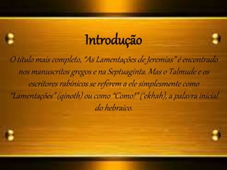 Introdução
O título mais completo, “As Lamentações de Jeremias” é encontrado
nos manuscritos gregos e na Septuaginta. Mas o Talmude e os
escritores rabínicos se referem a ele simplesmente como
“Lamentações” (qinoth) ou como “Como!” (‘ekhah), a palavra inicial
do hebraico.
 