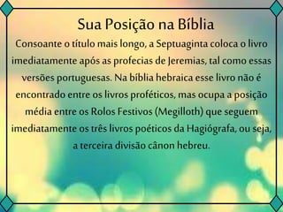 Sua Posição na Bíblia
Consoante otítulomais longo, a Septuagintacolocao livro
imediatamenteapósasprofeciasde Jeremias, talcomoessas
versões portuguesas.Na bíbliahebraicaesse livronão é
encontradoentre os livrosproféticos, mas ocupa a posição
média entre os Rolos Festivos(Megilloth)que seguem
imediatamenteos três livrospoéticos da Hagiógrafa,ou seja,
a terceira divisãocânonhebreu.
 