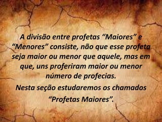 A divisão entre profetas “Maiores” e
“Menores” consiste, não que esse profeta
seja maior ou menor que aquele, mas em
que, uns proferiram maior ou menor
número de profecias.
Nesta seção estudaremos os chamados
“Profetas Maiores”.
 