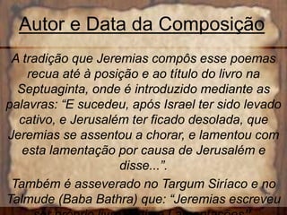 Autor e Data da Composição
A tradição que Jeremias compôs esse poemas
recua até à posição e ao título do livro na
Septuaginta, onde é introduzido mediante as
palavras: “E sucedeu, após Israel ter sido levado
cativo, e Jerusalém ter ficado desolada, que
Jeremias se assentou a chorar, e lamentou com
esta lamentação por causa de Jerusalém e
disse...”.
Também é asseverado no Targum Siríaco e no
Talmude (Baba Bathra) que: “Jeremias escreveu
 