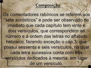 Composição
Os comentadores rabínicos se referem aos
“sete acrósticos” e pode ser observado de
imediato que cada capítulo tem vinte e
dois versículos, que correspondem ao
número e à ordem das letras no alfabeto
hebraico, fazendo exceção o cap.3, que
possui sessenta e seis versículos, no qual
cada letra sucessiva conta com três
versículos dedicados à mesma, em lugar
de um versículo.
 