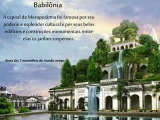 Babilônia
A capitalda Mesopotâmiafoifamosapor seu
poderioeesplendor culturalepor seus belos
edifícioseconstruções monumentais,entre
elasos jardinssuspensos.
•Uma das 7 maravilhas do mundo antigo
 