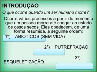 INTRODUÇÃO
O que ocorre quando um ser humano morre?
Ocorre vários processos a partir do momento
que um pessoa morre até chegar ao estado
de ossos secos. Eles obedecem, de uma
forma resumida, a seguinte ordem:
1º) ABIOTICOS (SEM VIDA)
2º) PUTREFRAÇÃO
3º)
ESQUELETIZAÇÃO
 