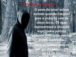 O Pecado e a morte
O povo de Israel estava
exilado quando Ezequiel
teve a visão do vale de
ossos secos. Os osso
representava a situação
espiritual e política
naquele momento, mortos
e sem esperança.
Deus os alertou para os
perigos do pecado (Dt
30:15,19,20).
 
