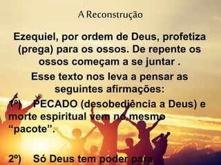 A Reconstrução
Ezequiel, por ordem de Deus, profetiza
(prega) para os ossos. De repente os
ossos começam a se juntar .
Esse texto nos leva a pensar as
seguintes afirmações:
1º) PECADO (desobediência a Deus) e
morte espiritual vem no mesmo
“pacote”.
2º) Só Deus tem poder para
 